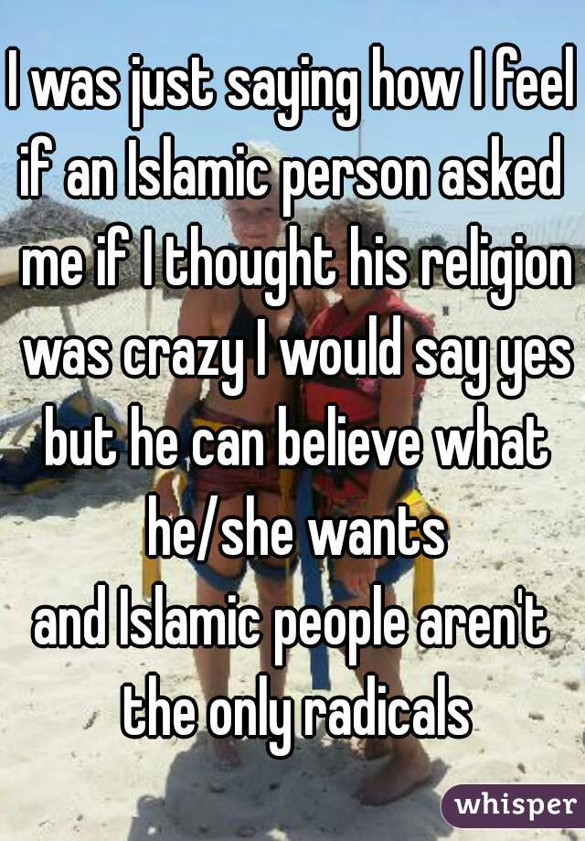 I was just saying how I feel
if an Islamic person asked me if I thought his religion was crazy I would say yes but he can believe what he/she wants
and Islamic people aren't the only radicals