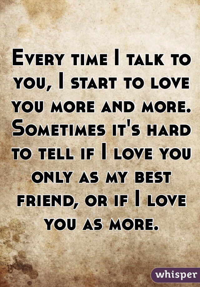 Every time I talk to you, I start to love you more and more. Sometimes it's hard to tell if I love you only as my best friend, or if I love you as more.