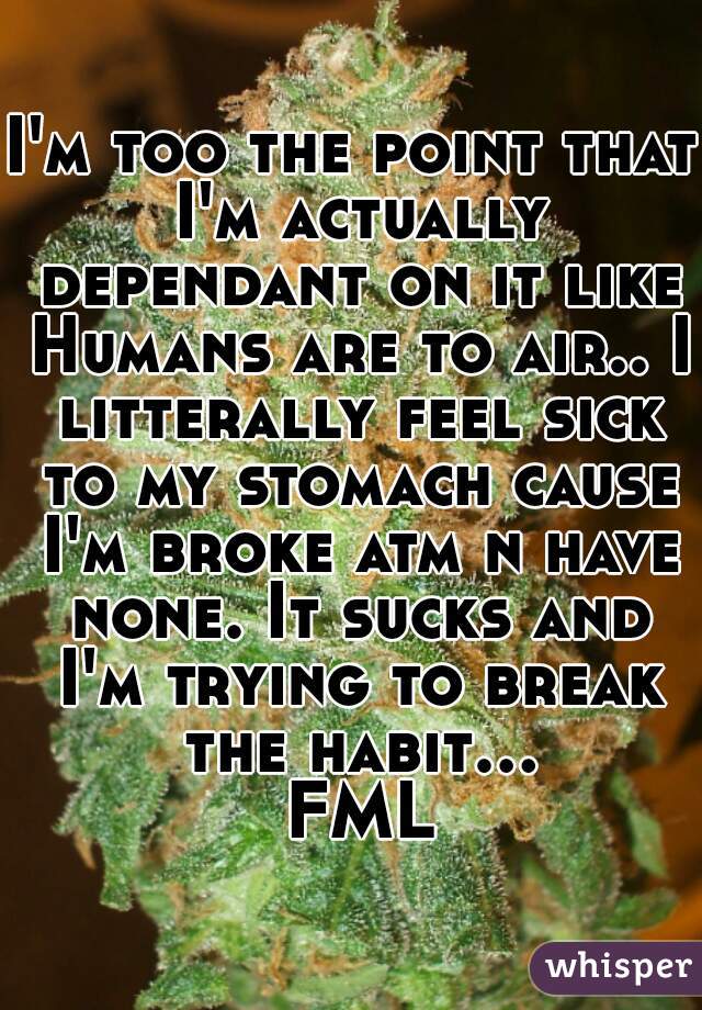 I'm too the point that I'm actually dependant on it like Humans are to air.. I litterally feel sick to my stomach cause I'm broke atm n have none. It sucks and I'm trying to break the habit... FML