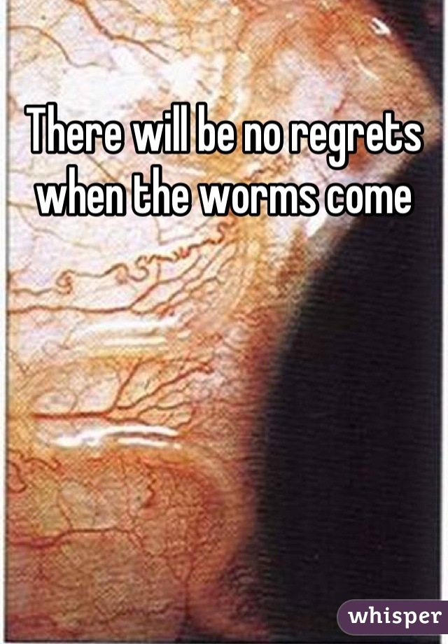 There will be no regrets when the worms come