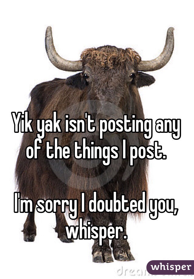Yik yak isn't posting any of the things I post.

I'm sorry I doubted you, whisper. 