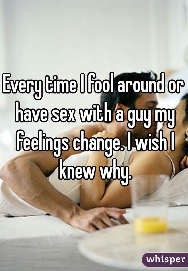 Every time I fool around or have sex with a guy my feelings change. I wish I knew why.