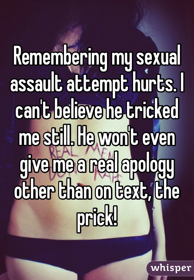 Remembering my sexual assault attempt hurts. I can't believe he tricked me still. He won't even give me a real apology other than on text, the prick! 