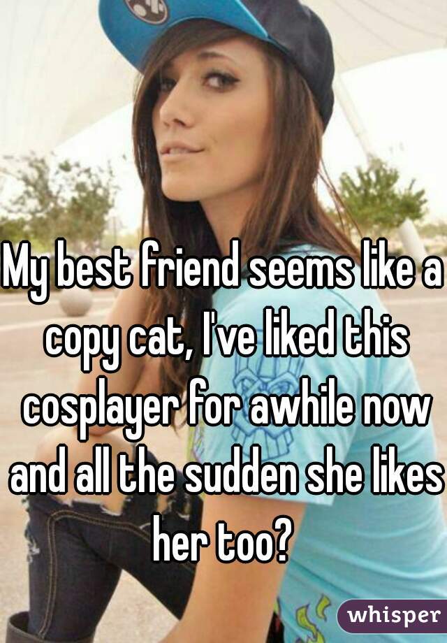 My best friend seems like a copy cat, I've liked this cosplayer for awhile now and all the sudden she likes her too? 
