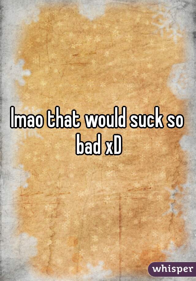lmao that would suck so bad xD