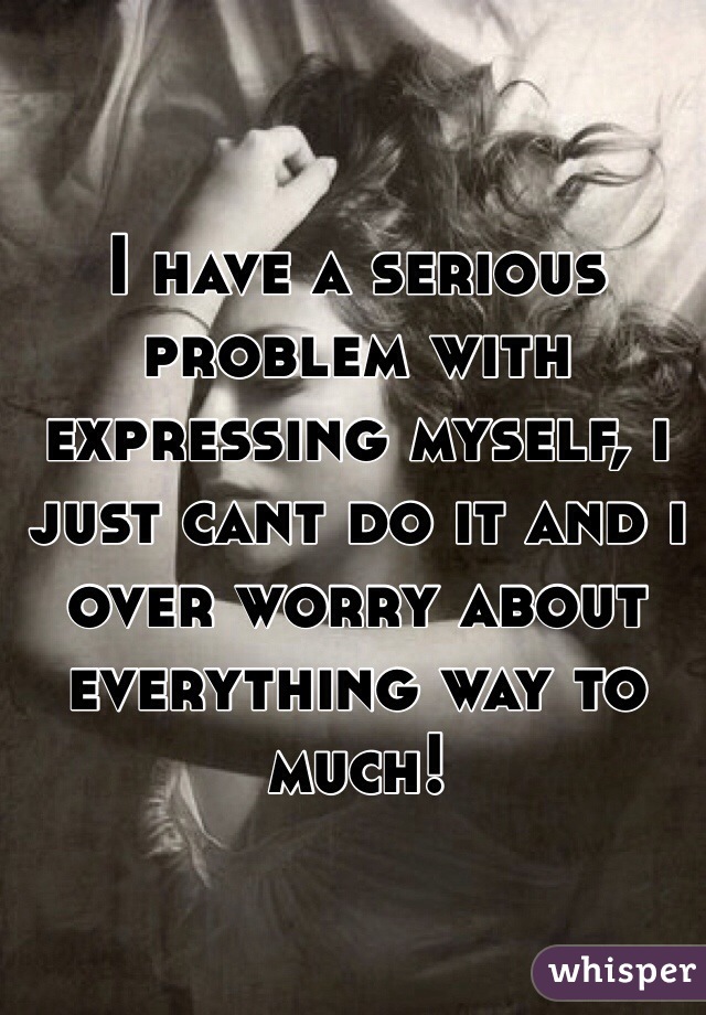 I have a serious problem with expressing myself, i just cant do it and i over worry about everything way to much!