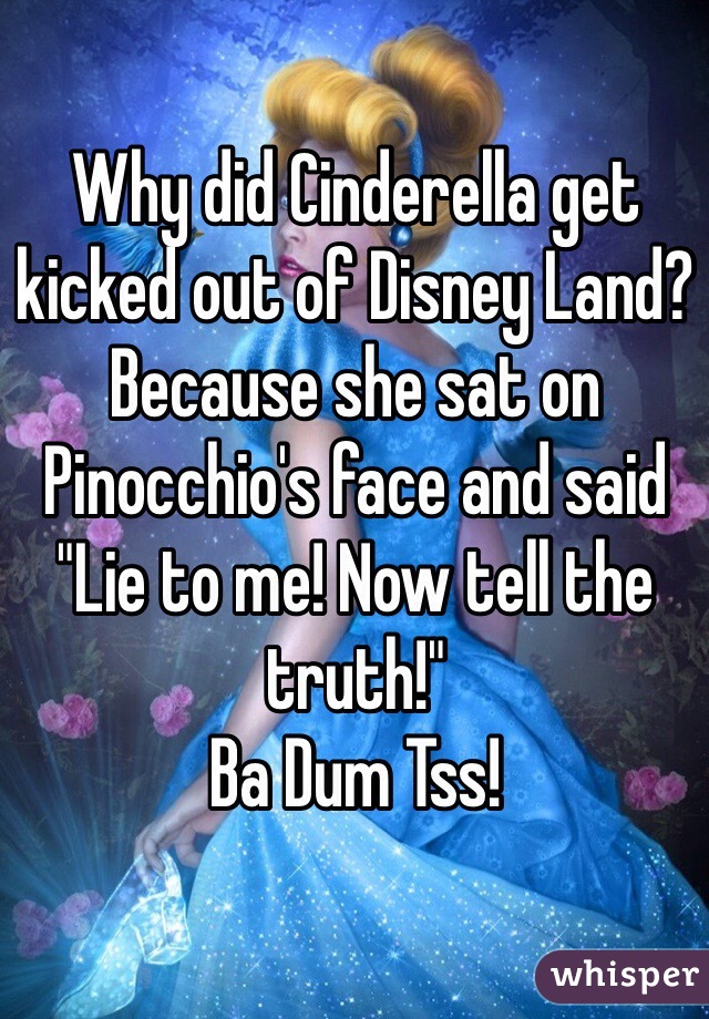 Why did Cinderella get kicked out of Disney Land? Because she sat on Pinocchio's face and said "Lie to me! Now tell the truth!"
Ba Dum Tss!