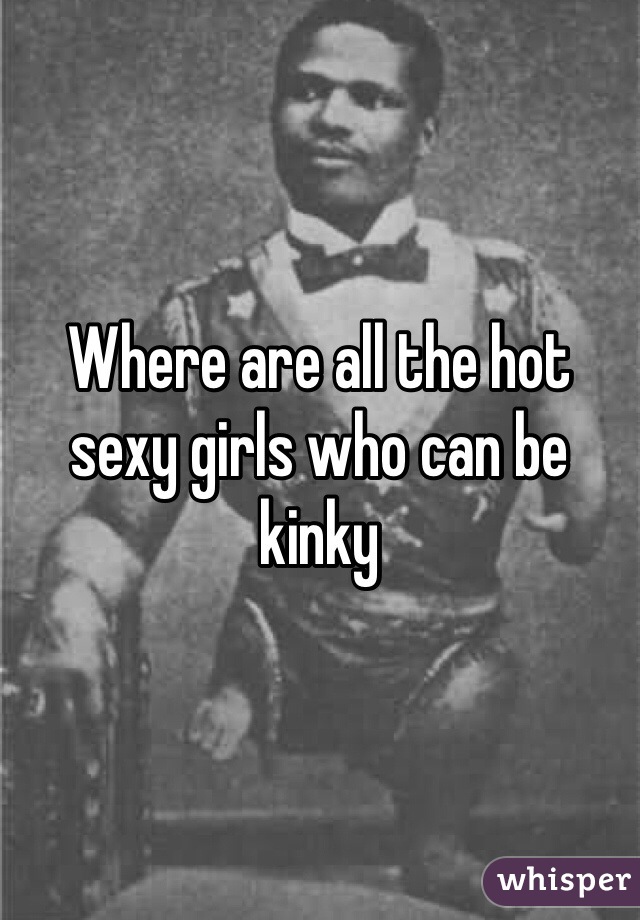 Where are all the hot sexy girls who can be kinky 
