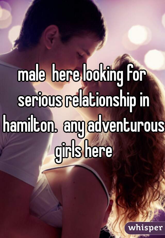 male  here looking for serious relationship in hamilton.  any adventurous girls here