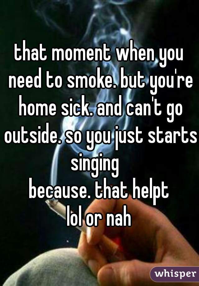 that moment when you need to smoke. but you're home sick. and can't go outside. so you just starts singing   
because. that helpt
lol or nah