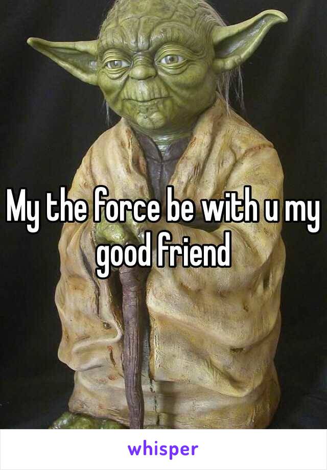 My the force be with u my good friend 