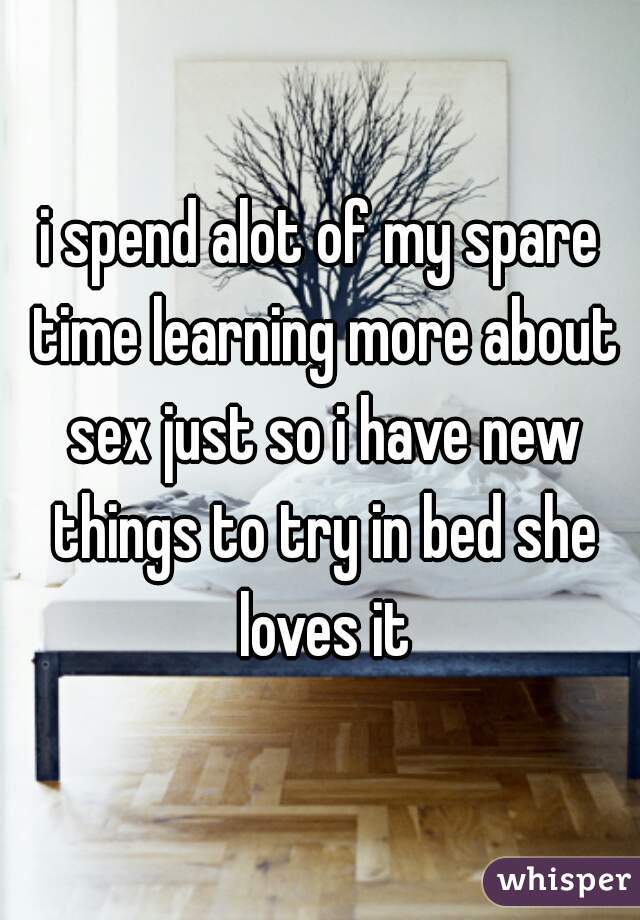 i spend alot of my spare time learning more about sex just so i have new things to try in bed she loves it