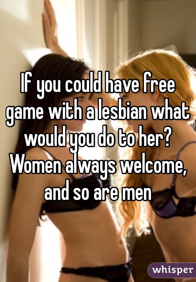 If you could have free game with a lesbian what would you do to her? Women always welcome, and so are men