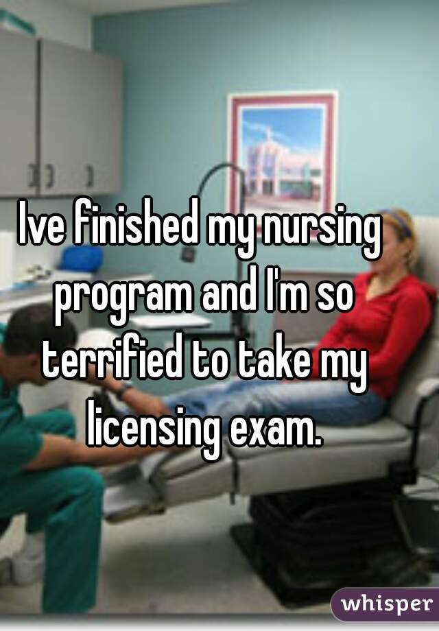 Ive finished my nursing program and I'm so terrified to take my licensing exam.