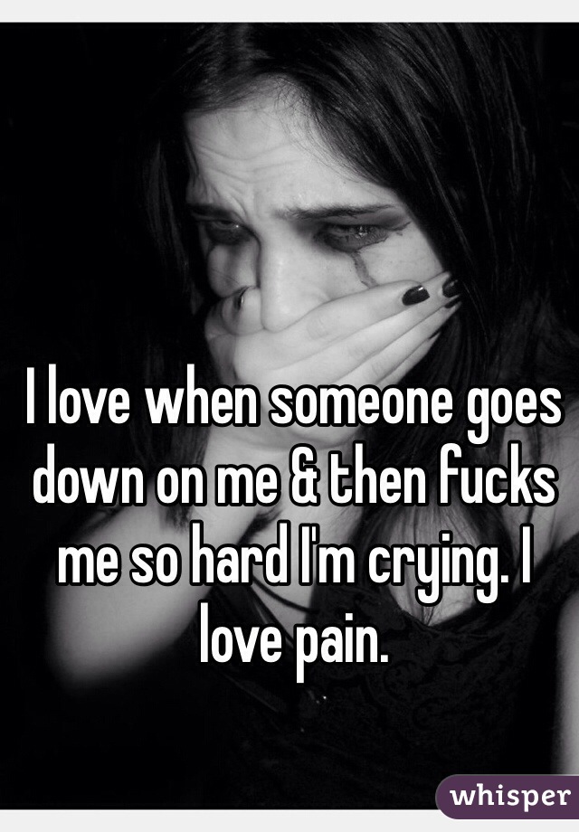 I love when someone goes down on me & then fucks me so hard I'm crying. I love pain. 