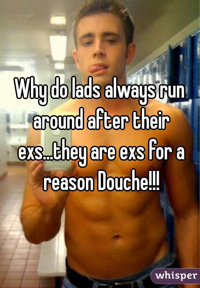 Why do lads always run around after their exs...they are exs for a reason Douche!!!