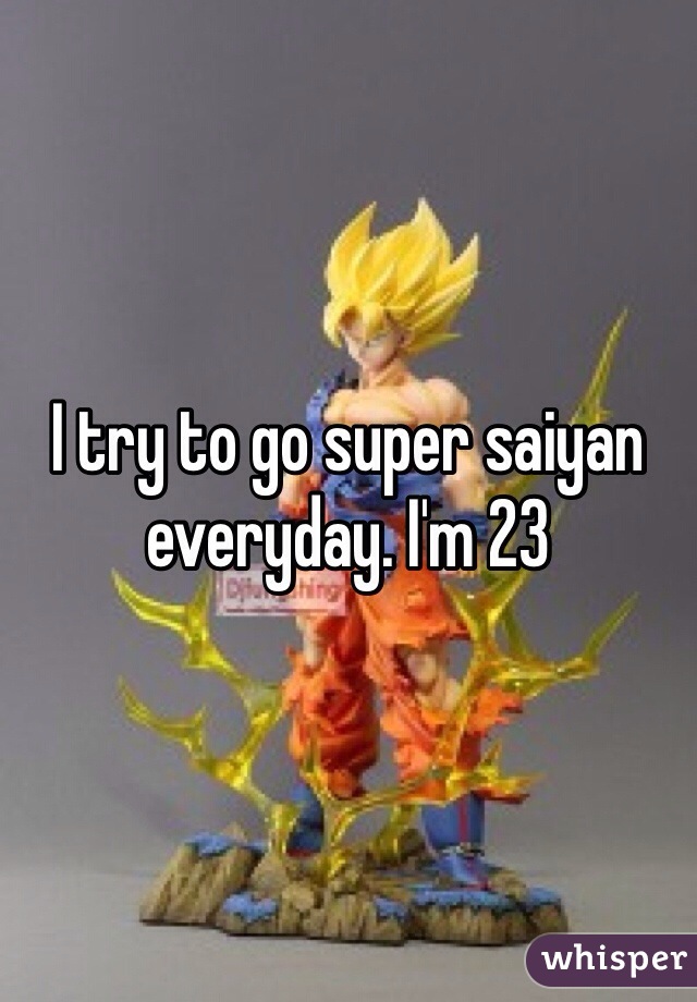 I try to go super saiyan everyday. I'm 23