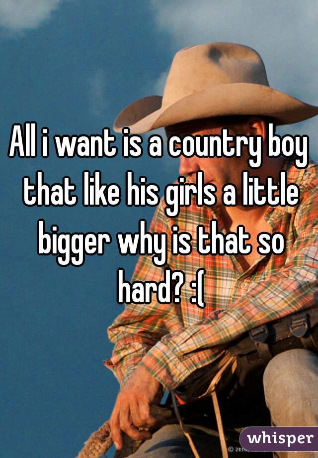 All i want is a country boy that like his girls a little bigger why is that so hard? :(