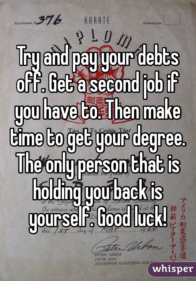 Try and pay your debts off. Get a second job if you have to. Then make time to get your degree. The only person that is holding you back is yourself. Good luck!