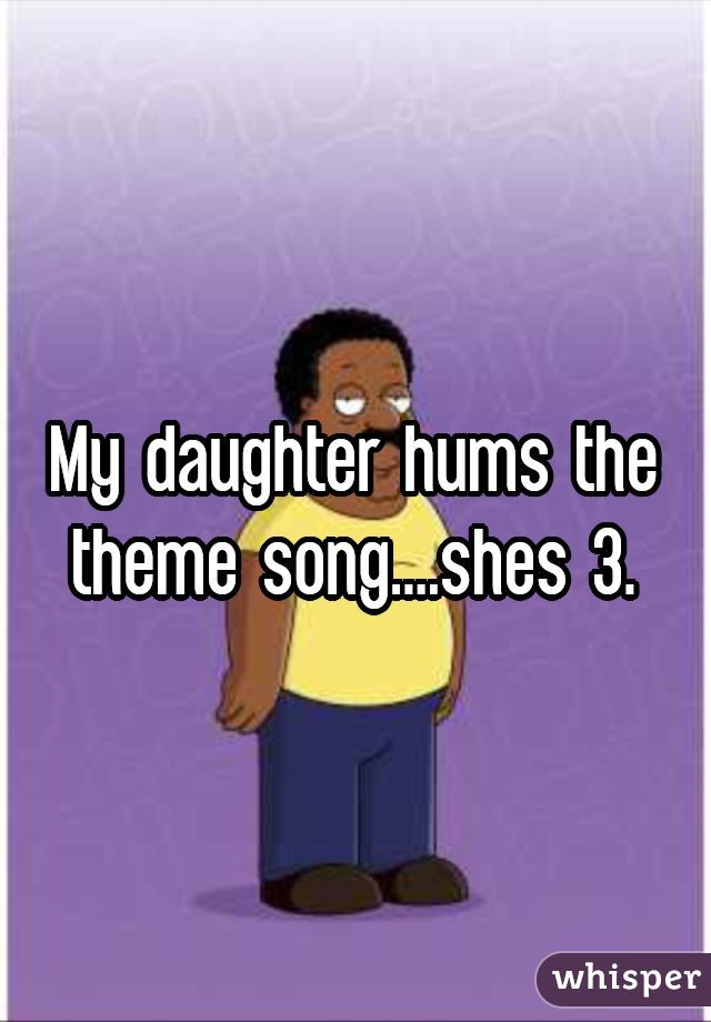 My daughter hums the theme song....shes 3.