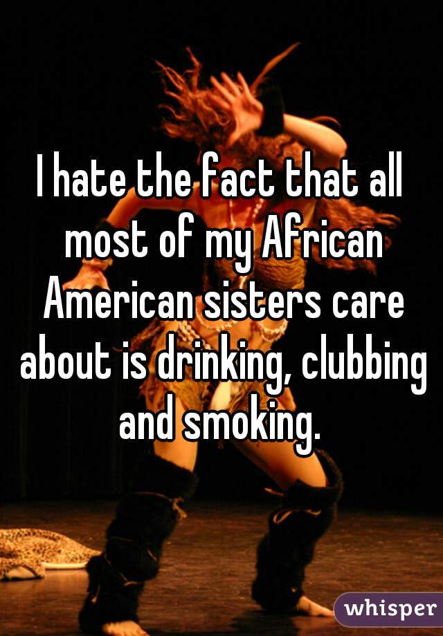 I hate the fact that all most of my African American sisters care about is drinking, clubbing and smoking. 