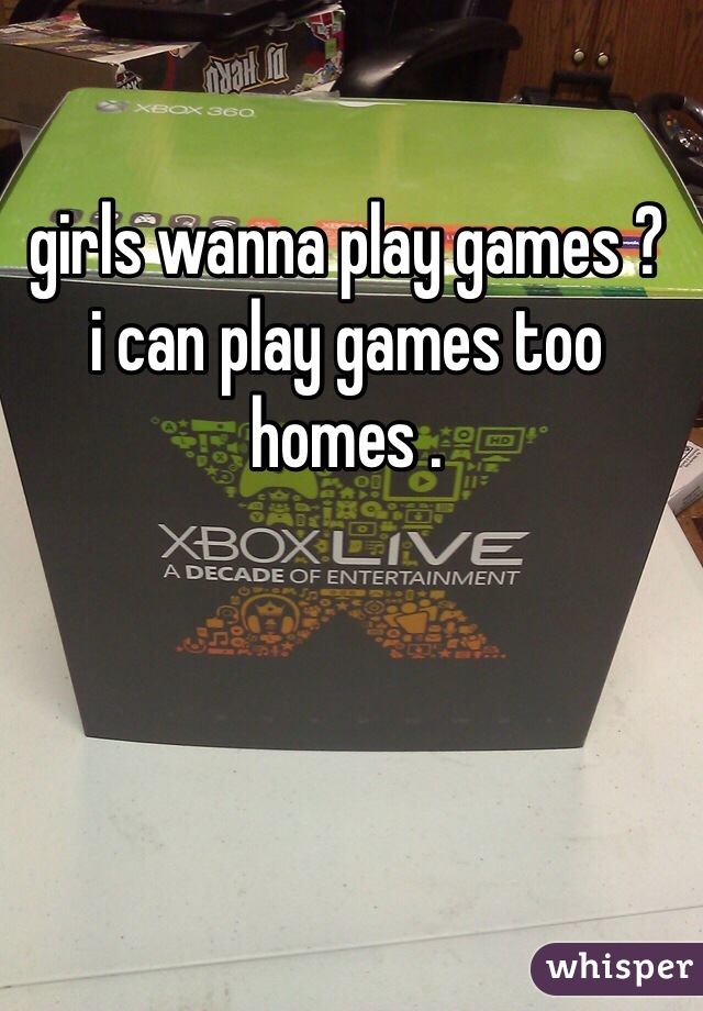 girls wanna play games ? 
i can play games too homes . 