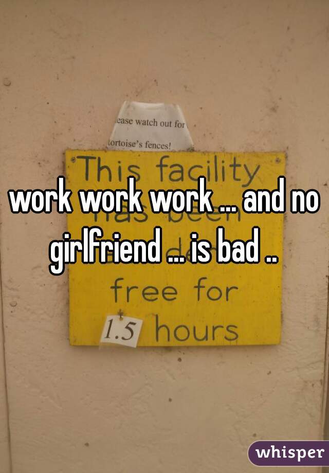 work work work ... and no girlfriend ... is bad .. 