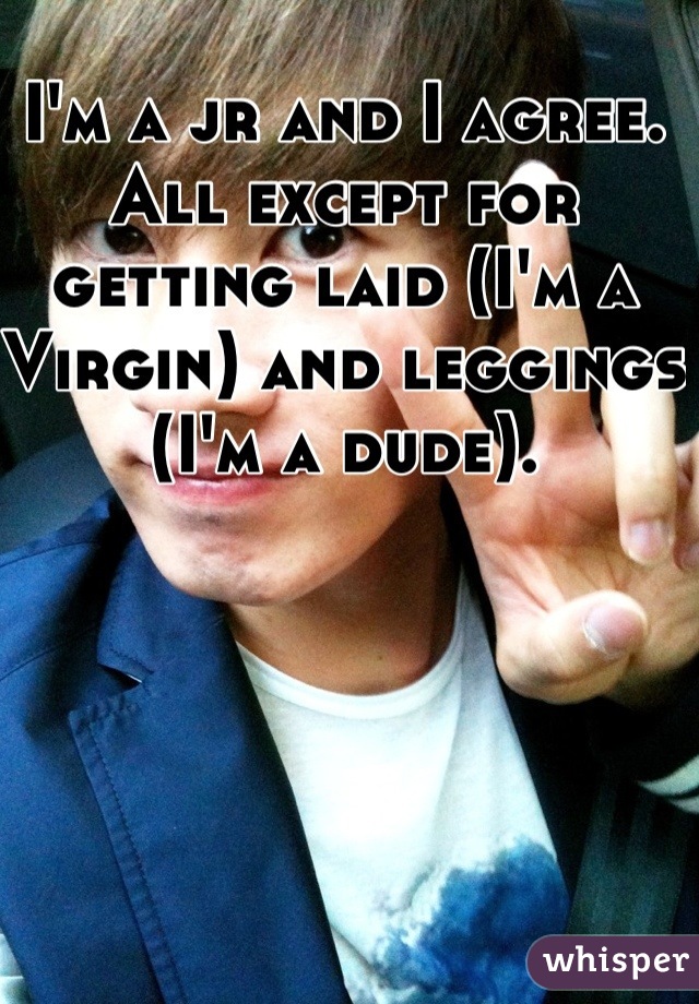 I'm a jr and I agree. All except for getting laid (I'm a Virgin) and leggings (I'm a dude). 

