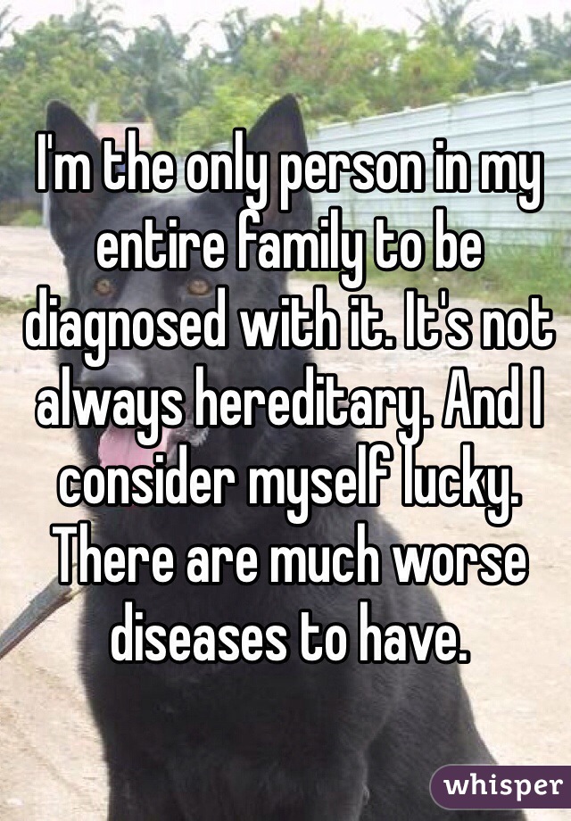 I'm the only person in my entire family to be diagnosed with it. It's not always hereditary. And I consider myself lucky. There are much worse diseases to have. 