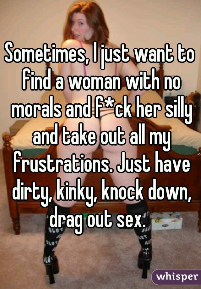 Sometimes, I just want to find a woman with no morals and f*ck her silly and take out all my frustrations. Just have dirty, kinky, knock down, drag out sex.  