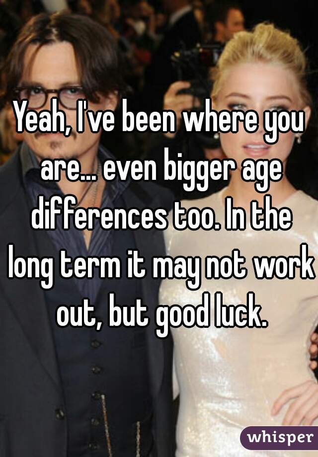 Yeah, I've been where you are... even bigger age differences too. In the long term it may not work out, but good luck.