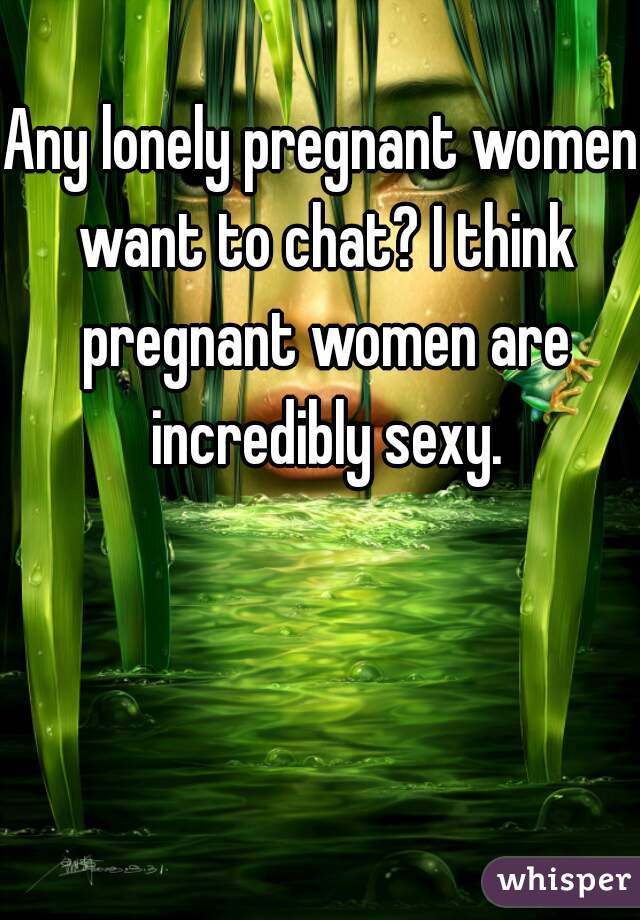 Any lonely pregnant women want to chat? I think pregnant women are incredibly sexy.