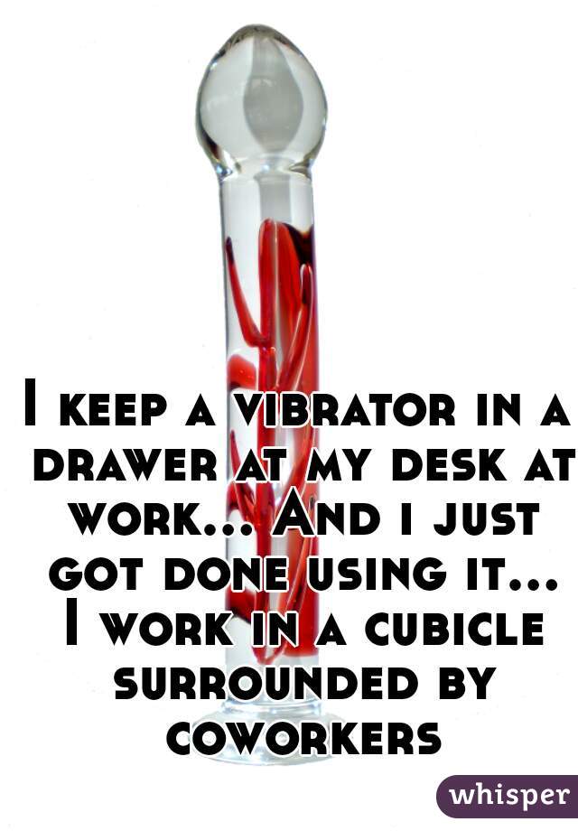 I keep a vibrator in a drawer at my desk at work... And i just got done using it... I work in a cubicle surrounded by coworkers