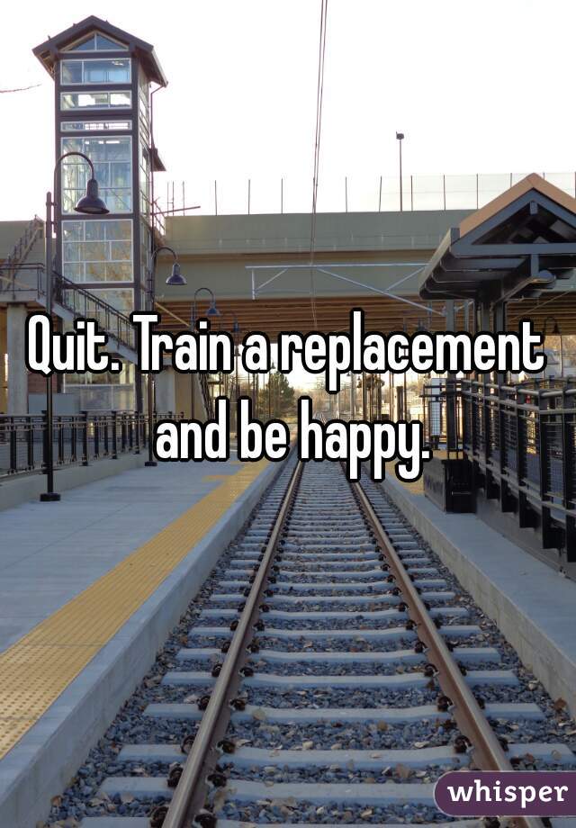 Quit. Train a replacement and be happy.