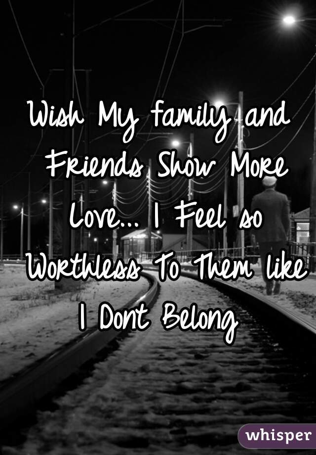 Wish My family and Friends Show More Love... I Feel so Worthless To Them like I Dont Belong 