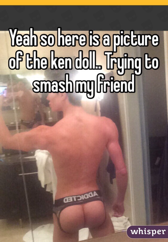 Yeah so here is a picture of the ken doll.. Trying to smash my friend 