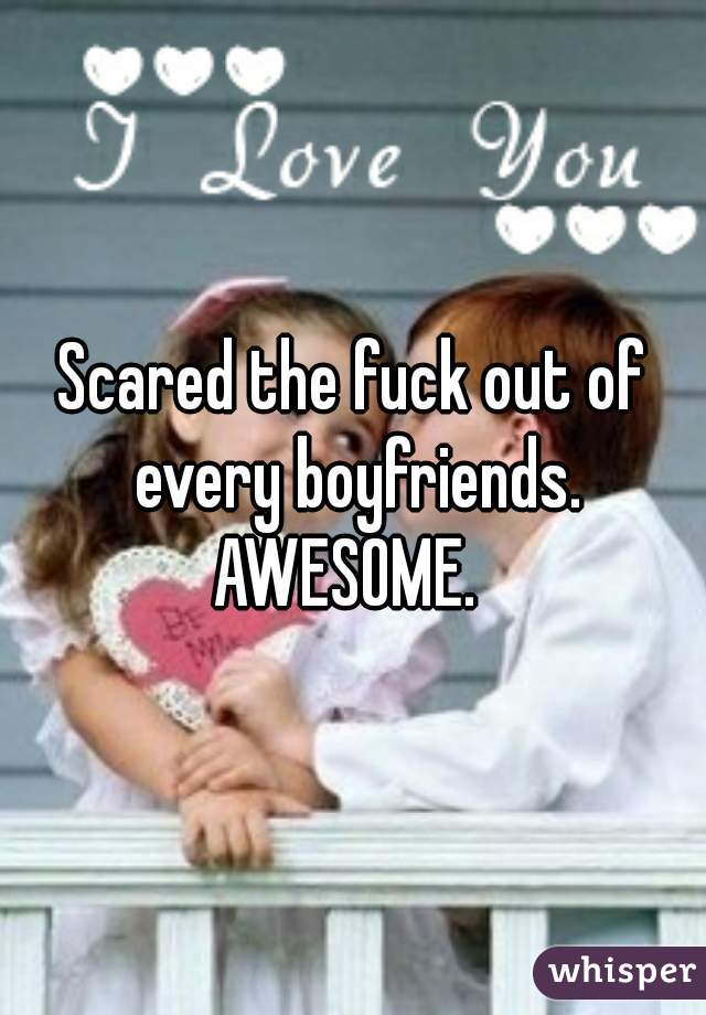 Scared the fuck out of every boyfriends. AWESOME.  