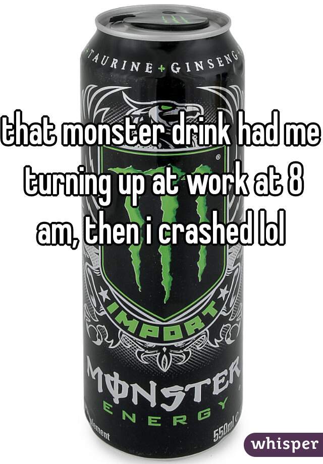 that monster drink had me turning up at work at 8 am, then i crashed lol 