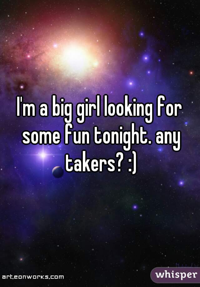 I'm a big girl looking for some fun tonight. any takers? :)