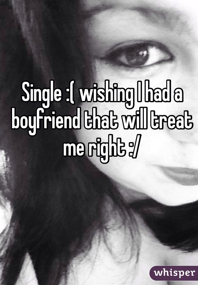 Single :( wishing I had a boyfriend that will treat me right :/