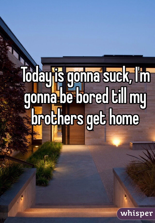 Today is gonna suck, I'm gonna be bored till my brothers get home