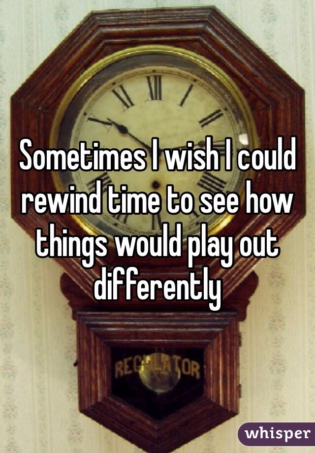 Sometimes I wish I could rewind time to see how things would play out differently