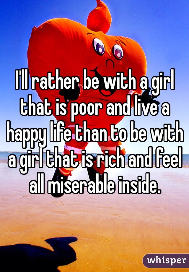 I'll rather be with a girl that is poor and live a happy life than to be with a girl that is rich and feel all miserable inside.