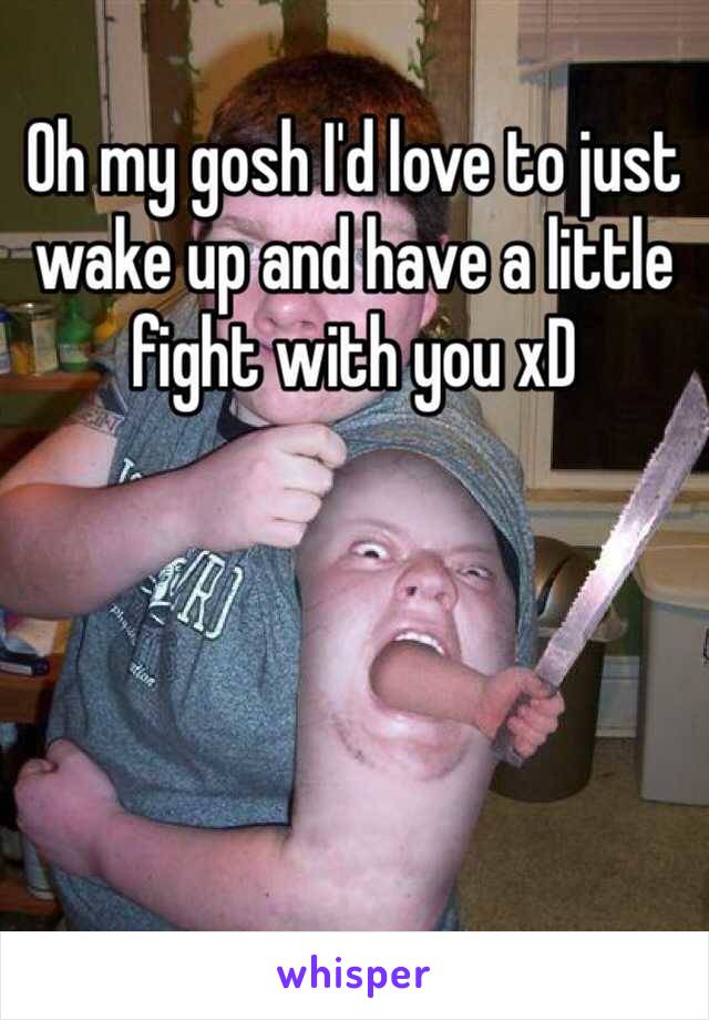 Oh my gosh I'd love to just wake up and have a little fight with you xD 