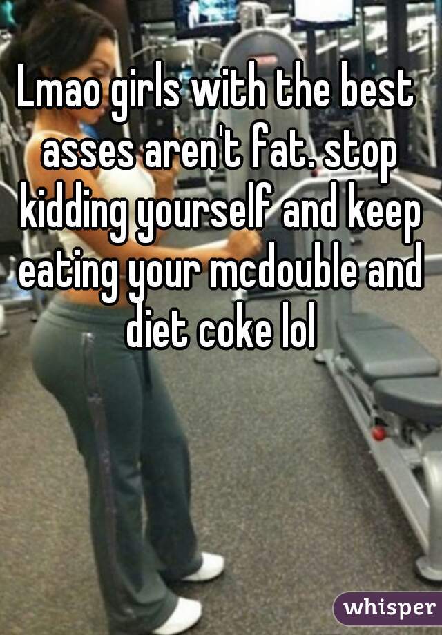 Lmao girls with the best asses aren't fat. stop kidding yourself and keep eating your mcdouble and diet coke lol
