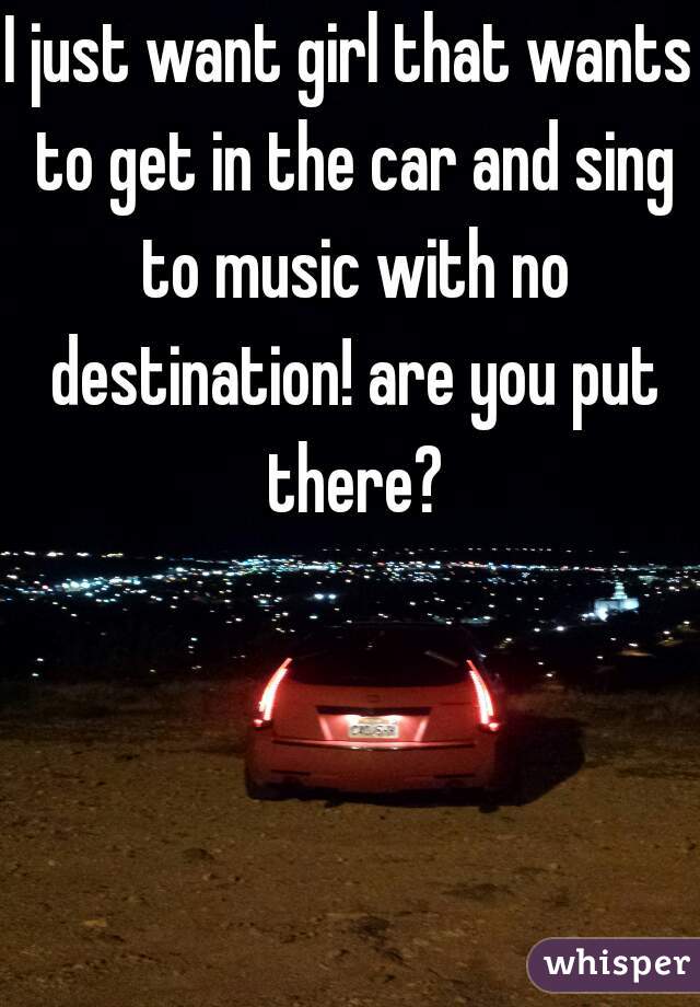 I just want girl that wants to get in the car and sing to music with no destination! are you put there?