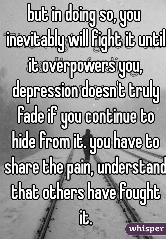 but in doing so, you inevitably will fight it until it overpowers you, depression doesn't truly fade if you continue to hide from it. you have to share the pain, understand that others have fought it.