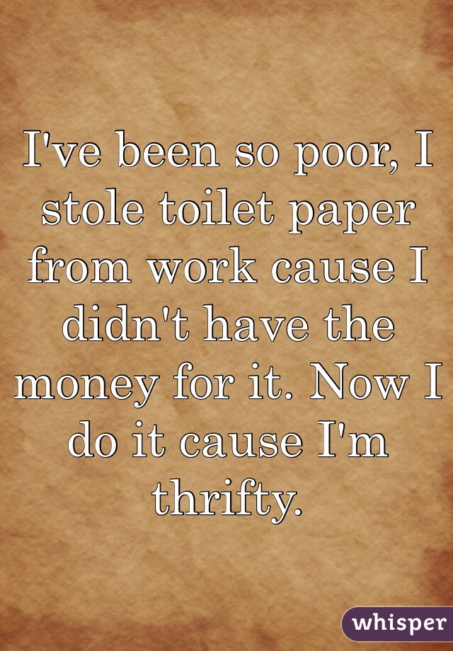 I've been so poor, I stole toilet paper from work cause I didn't have the money for it. Now I do it cause I'm thrifty. 