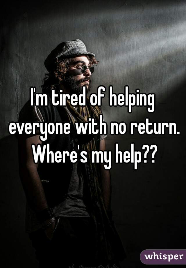 I'm tired of helping everyone with no return. Where's my help??