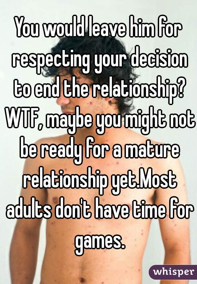 You would leave him for respecting your decision to end the relationship? WTF, maybe you might not be ready for a mature relationship yet.Most adults don't have time for games.